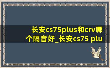 长安cs75plus和crv哪个隔音好_长安cs75 plus和crv哪个质量更好